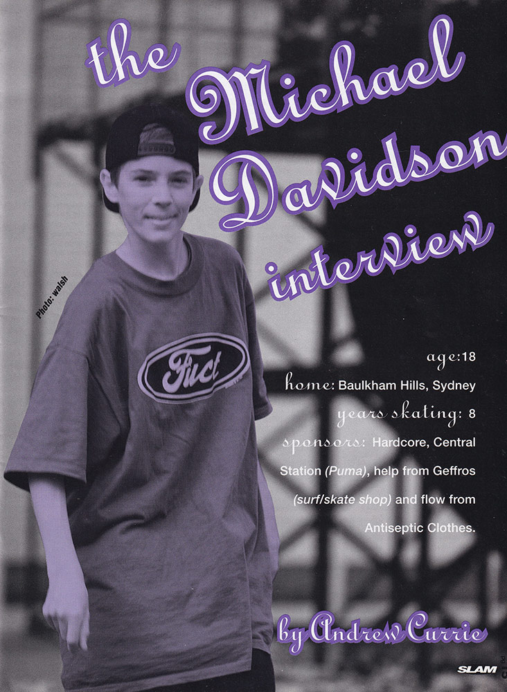A Photo of Michael 'Davo' Davidson wearing baggy clothes and a cap backwards.
        Text on the image reads - The Michael Davidson Interview - Age: 18 - Home: Baulkham Hills, Sydney - Years skating: 8 - 
        Sponsors: Hardcore, Central Station (Puma), help from Geffros (surf/skate shop) and flow from Antiseptic Clothes.
        